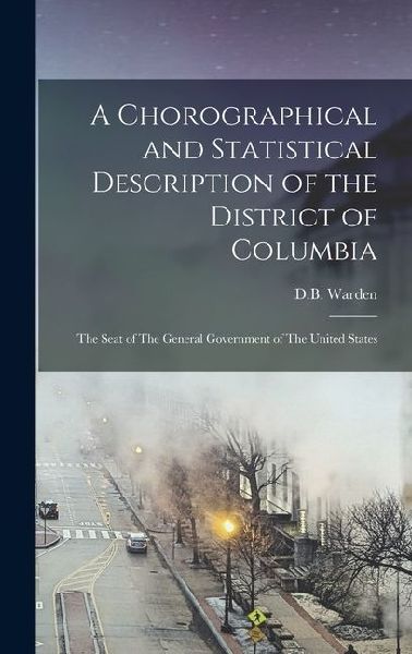 A Chorographical and Statistical Description of the District of Columbia: The Seat of The General Government of The United States
