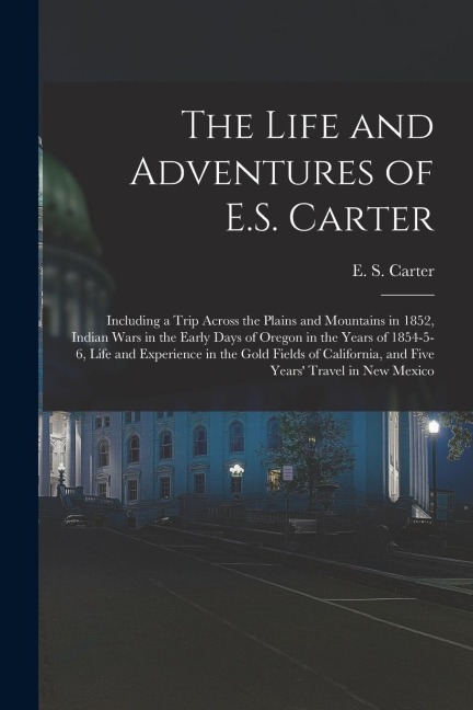 The Life and Adventures of E.S. Carter: Including a Trip Across the Plains and Mountains in 1852, Indian Wars in the Early Days of Oregon in the Years