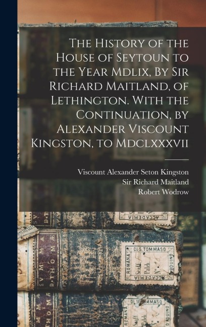 The History of the House of Seytoun to the Year Mdlix, By Sir Richard Maitland, of Lethington. With the Continuation, by Alexander Viscount Kingston,