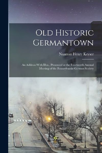 Old Historic Germantown; an Address With Illus., Presented at the Fourteenth Annual Meeting of the Pennsylvania-German Society
