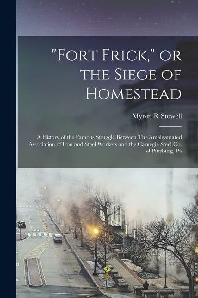 Fort Frick, or the Siege of Homestead: A History of the Famous Struggle Between The Amalgamated Association of Iron and Steel Workers and the Carnegie Steel Co. of Pittsburg, Pa