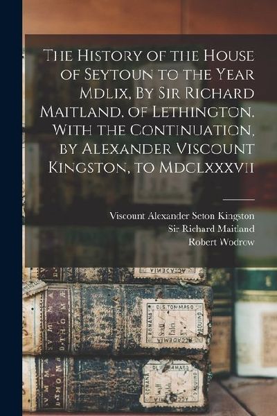 The History of the House of Seytoun to the Year Mdlix, By Sir Richard Maitland, of Lethington. With the Continuation, by Alexander Viscount Kingston,