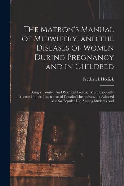 The Matron's Manual of Midwifery, and the Diseases of Women During Pregnancy and in Childbed: Being a Familiar And Practical Treatise, More Especially