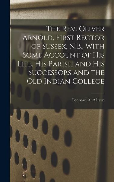 The Rev. Oliver Arnold, First Rector of Sussex, N.B., With Some Account of his Life, his Parish and his Successors and the old Indian College