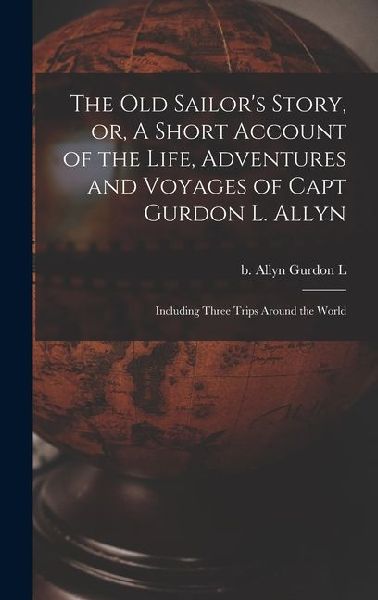 The old Sailor's Story, or, A Short Account of the Life, Adventures and Voyages of Capt Gurdon L. Allyn: Including Three Trips Around the World