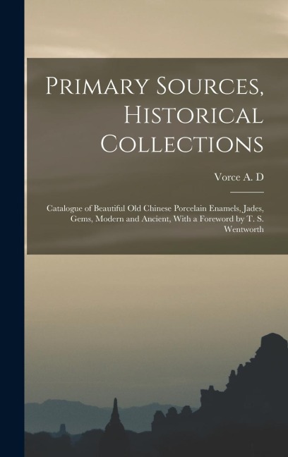 Primary Sources, Historical Collections: Catalogue of Beautiful Old Chinese Porcelain Enamels, Jades, Gems, Modern and Ancient, With a Foreword by T. S. Wentworth