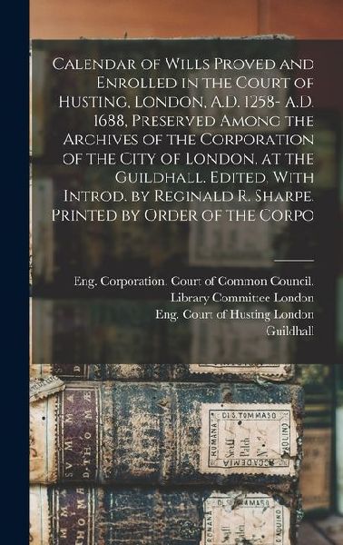 Calendar of Wills Proved and Enrolled in the Court of Husting, London, A.D. 1258- A.D. 1688, Preserved Among the Archives of the Corporation of the Ci