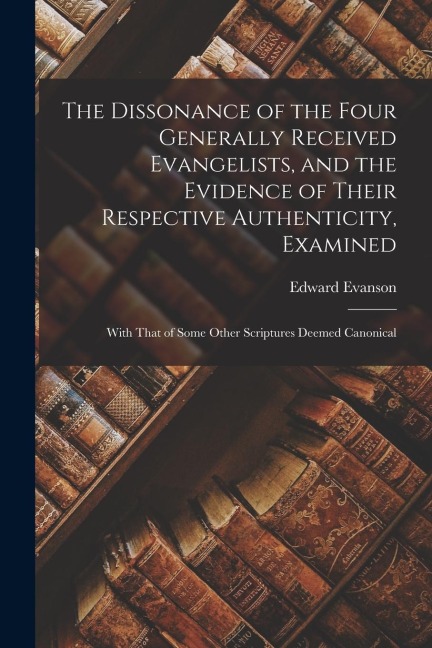 The Dissonance of the Four Generally Received Evangelists, and the Evidence of Their Respective Authenticity, Examined; With That of Some Other Script