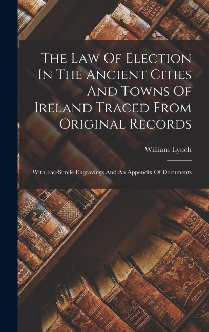 The Law Of Election In The Ancient Cities And Towns Of Ireland Traced From Original Records: With Fac-simile Engravings And An Appendix Of Documents