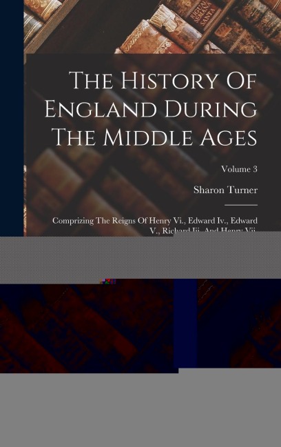 The History Of England During The Middle Ages: Comprizing The Reigns Of Henry Vi., Edward Iv., Edward V., Richard Iii. And Henry Vii.; Volume 3