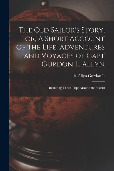 The old Sailor's Story, or, A Short Account of the Life, Adventures and Voyages of Capt Gurdon L. Allyn: Including Three Trips Around the World