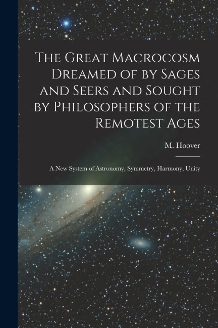 The Great Macrocosm Dreamed of by Sages and Seers and Sought by Philosophers of the Remotest Ages: A new System of Astronomy, Symmetry, Harmony, Unity