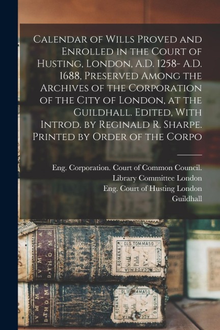 Calendar of Wills Proved and Enrolled in the Court of Husting, London, A.D. 1258- A.D. 1688, Preserved Among the Archives of the Corporation of the Ci