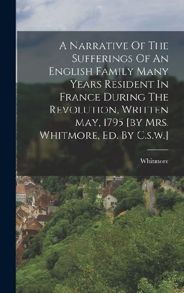 A Narrative Of The Sufferings Of An English Family Many Years Resident In France During The Revolution, Written May, 1795 [by Mrs. Whitmore, Ed. By C.s.w.]