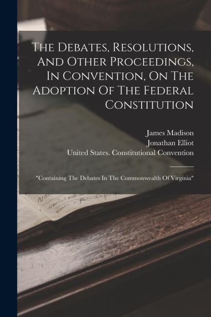 The Debates, Resolutions, And Other Proceedings, In Convention, On The Adoption Of The Federal Constitution: containing The Debates In The Commonwealth Of Virginia