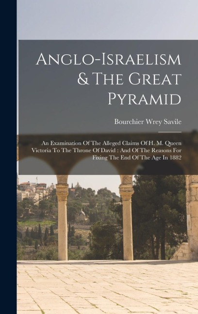 Anglo-israelism & The Great Pyramid: An Examination Of The Alleged Claims Of H. M. Queen Victoria To The Throne Of David: And Of The Reasons For Fixing The End Of The Age In 1882