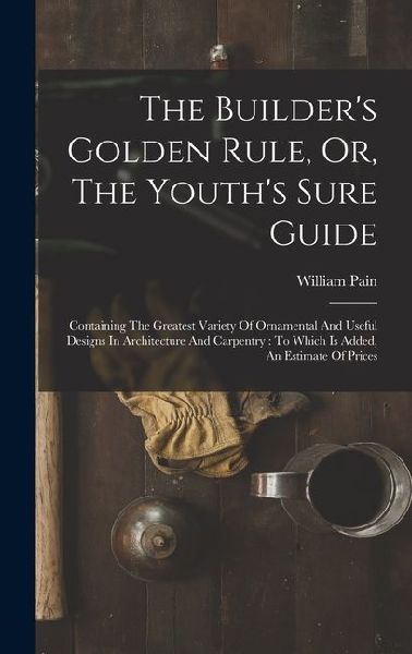 The Builder's Golden Rule, Or, The Youth's Sure Guide: Containing The Greatest Variety Of Ornamental And Useful Designs In Architecture And Carpentry: