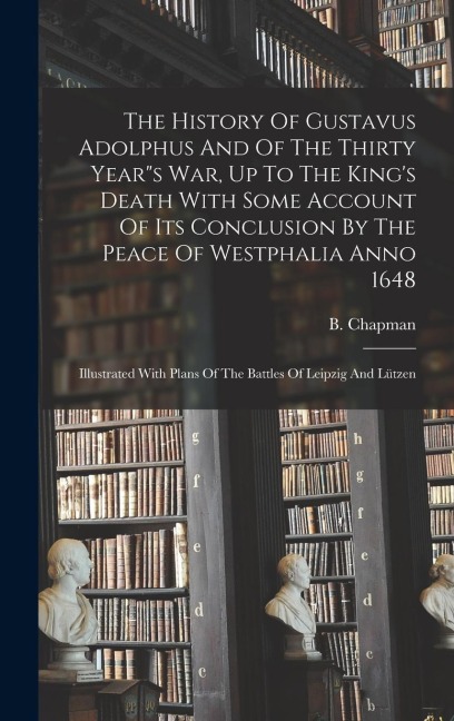 The History Of Gustavus Adolphus And Of The Thirty Years War, Up To The Kings Death With Some Account Of Its Conclusion By The Peace Of Westphalia Anno 1648: Illustrated With Plans Of The Battles Of Leipzig And Lützen