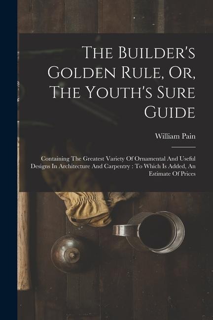 The Builders Golden Rule, Or, The Youths Sure Guide: Containing The Greatest Variety Of Ornamental And Useful Designs In Architecture And Carpentry: