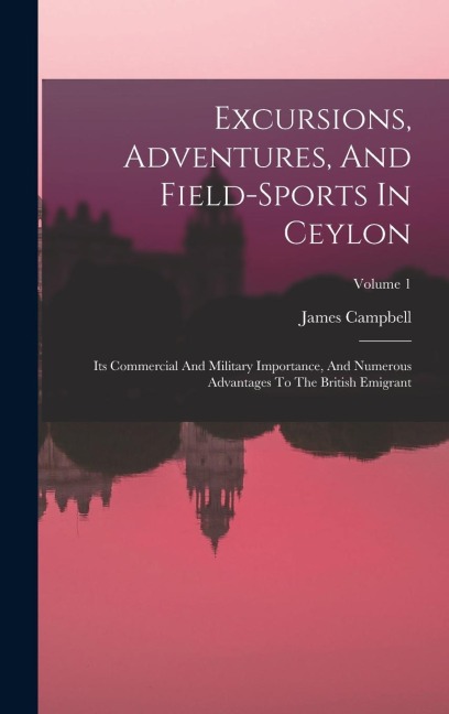 Excursions, Adventures, And Field-sports In Ceylon: Its Commercial And Military Importance, And Numerous Advantages To The British Emigrant; Volume 1