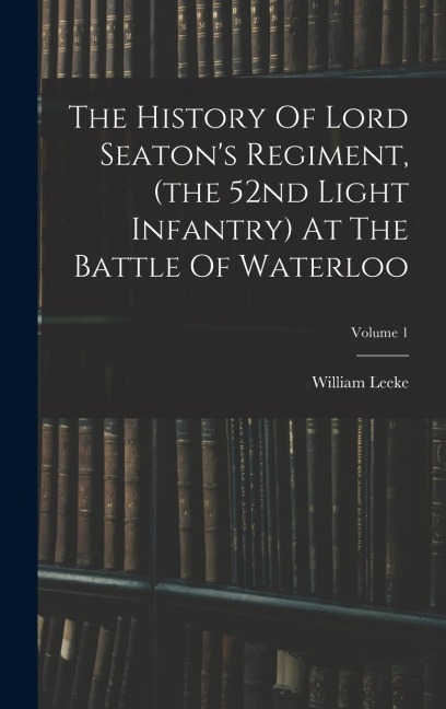 The History Of Lord Seatons Regiment, (the 52nd Light Infantry) At The Battle Of Waterloo; Volume 1