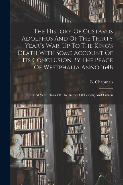 The History Of Gustavus Adolphus And Of The Thirty Year"s War, Up To The King's Death With Some Account Of Its Conclusion By The Peace Of Westphalia Anno 1648: Illustrated With Plans Of The Battles Of Leipzig And Lützen