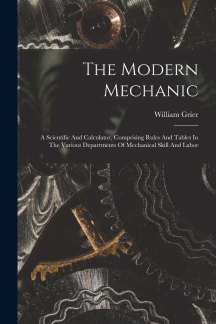 The Modern Mechanic: A Scientific And Calculator, Comprising Rules And Tables In The Various Departments Of Mechanical Skill And Labor