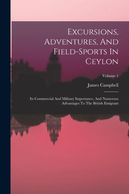 Excursions, Adventures, And Field-sports In Ceylon: Its Commercial And Military Importance, And Numerous Advantages To The British Emigrant; Volume 1