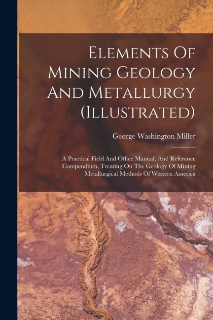 Elements Of Mining Geology And Metallurgy (illustrated): A Practical Field And Office Manual, And Reference Compendium, Treating On The Geology Of Mining Metallurgical Methods Of Western America