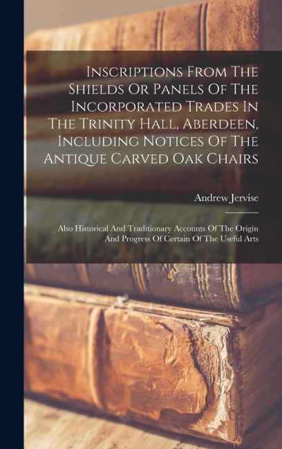Inscriptions From The Shields Or Panels Of The Incorporated Trades In The Trinity Hall, Aberdeen, Including Notices Of The Antique Carved Oak Chairs: Also Historical And Traditionary Accounts Of The Origin And Progress Of Certain Of The Useful Arts