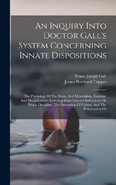 An Inquiry Into Doctor Galls System Concerning Innate Dispositions: The Physiology Of The Brain, And Materialism, Fatalism, And Moral Liberty: Including Some General Reflections On Prison Discipline, The Prevention Of Crimes, And The Reformation Of