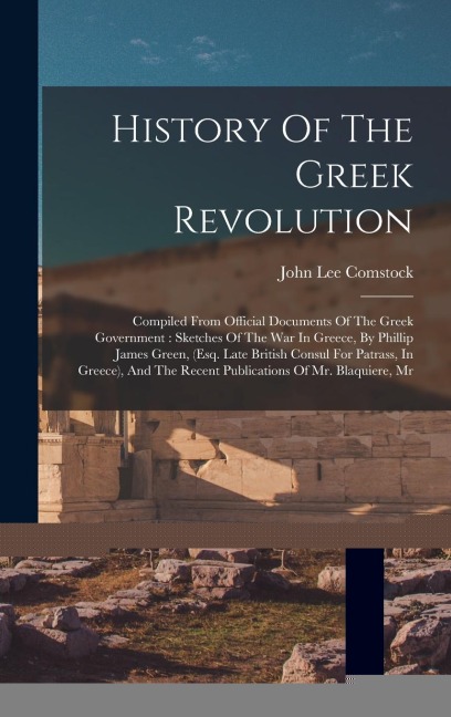History Of The Greek Revolution: Compiled From Official Documents Of The Greek Government: Sketches Of The War In Greece, By Phillip James Green, (esq. Late British Consul For Patrass, In Greece), And The Recent Publications Of Mr. Blaquiere, Mr
