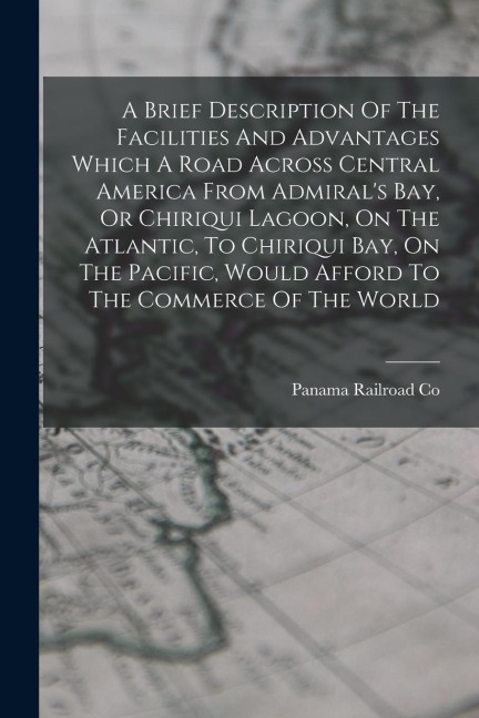 A Brief Description Of The Facilities And Advantages Which A Road Across Central America From Admirals Bay, Or Chiriqui Lagoon, On The Atlantic, To Chiriqui Bay, On The Pacific, Would Afford To The Commerce Of The World