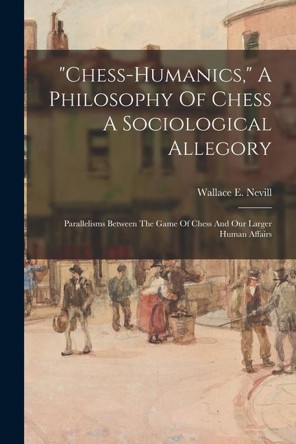 chess-humanics, A Philosophy Of Chess A Sociological Allegory: Parallelisms Between The Game Of Chess And Our Larger Human Affairs