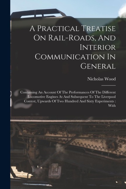 A Practical Treatise On Rail-roads, And Interior Communication In General: Containing An Account Of The Performances Of The Different Locomotive Engin