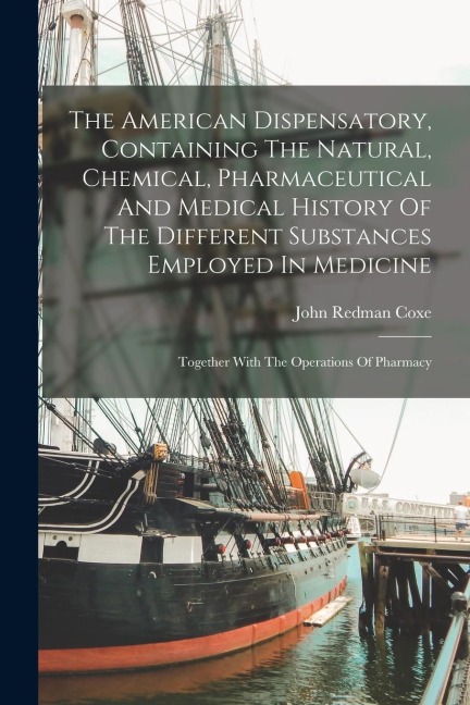 The American Dispensatory, Containing The Natural, Chemical, Pharmaceutical And Medical History Of The Different Substances Employed In Medicine: Together With The Operations Of Pharmacy