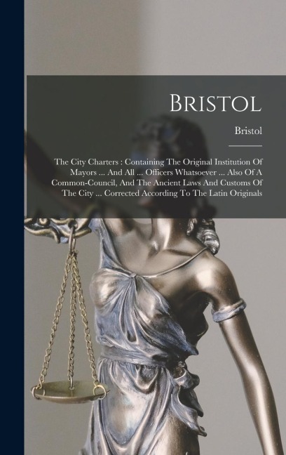 Bristol: The City Charters: Containing The Original Institution Of Mayors ... And All ... Officers Whatsoever ... Also Of A Common-council, And The Ancient Laws And Customs Of The City ... Corrected According To The Latin Originals