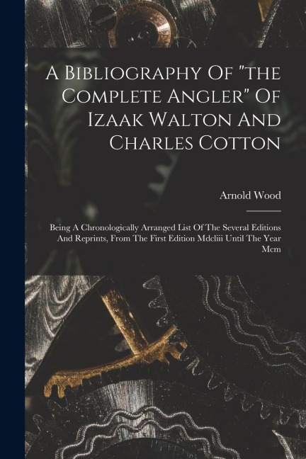 A Bibliography Of "the Complete Angler" Of Izaak Walton And Charles Cotton: Being A Chronologically Arranged List Of The Several Editions And Reprints, From The First Edition Mdcliii Until The Year Mcm