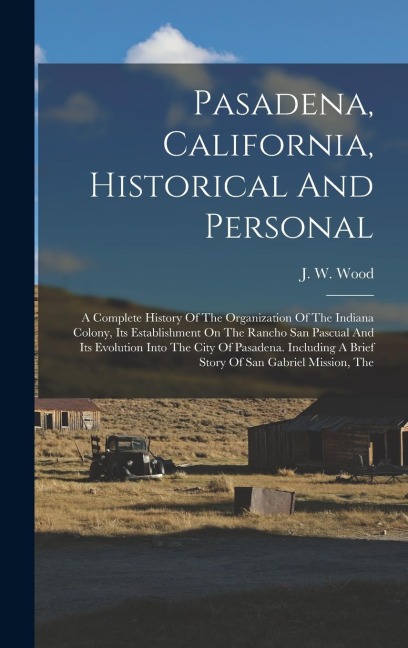 Pasadena, California, Historical And Personal: A Complete History Of The Organization Of The Indiana Colony, Its Establishment On The Rancho San Pascual And Its Evolution Into The City Of Pasadena. Including A Brief Story Of San Gabriel Mission, The
