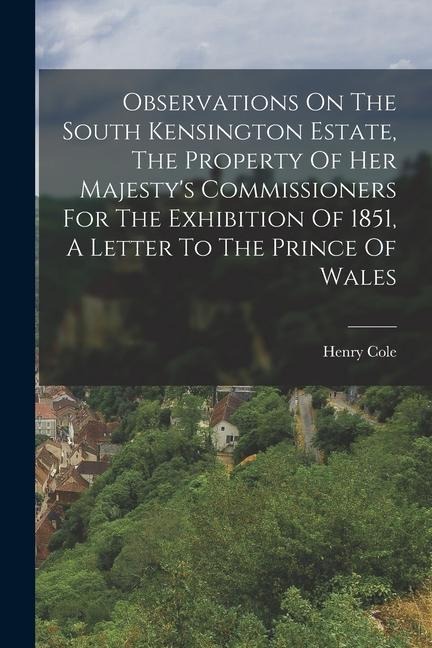 Observations On The South Kensington Estate, The Property Of Her Majesty's Commissioners For The Exhibition Of 1851, A Letter To The Prince Of Wales