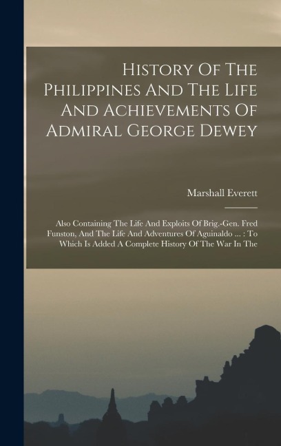 History Of The Philippines And The Life And Achievements Of Admiral George Dewey: Also Containing The Life And Exploits Of Brig.-gen. Fred Funston, And The Life And Adventures Of Aguinaldo ...: To Which Is Added A Complete History Of The War In The