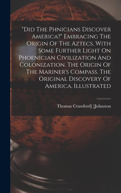 did The Ph&#156;nicians Discover America? Embracing The Origin Of The Aztecs, With Some Further Light On Phoenician Civilization And Colonization. The Origin Of The Mariners Compass. The Original Discovery Of America. Illustrated