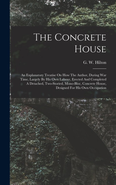 The Concrete House: An Explanatory Treatise On How The Author, During War Time, Largely By His Own Labour, Erected And Completed A Detached, Two-storied, Mono-bloc, Concrete House, Designed For His Own Occupation