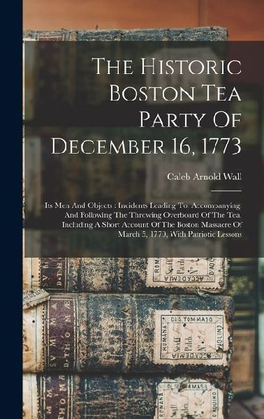 The Historic Boston Tea Party Of December 16, 1773: Its Men And Objects: Incidents Leading To, Accompanying, And Following The Throwing Overboard Of The Tea, Including A Short Account Of The Boston Massacre Of March 5, 1770, With Patriotic Lessons