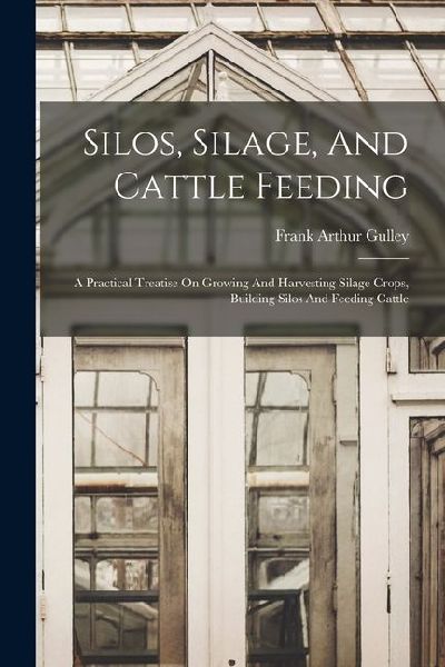 Silos, Silage, And Cattle Feeding: A Practical Treatise On Growing And Harvesting Silage Crops, Building Silos And Feeding Cattle