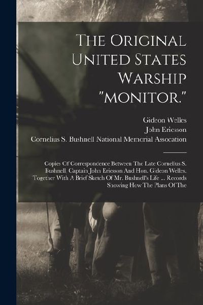 The Original United States Warship "monitor.": Copies Of Correspondence Between The Late Cornelius S. Bushnell, Captain John Ericsson And Hon. Gideon