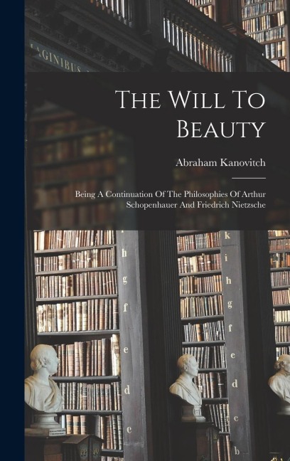 The Will To Beauty: Being A Continuation Of The Philosophies Of Arthur Schopenhauer And Friedrich Nietzsche