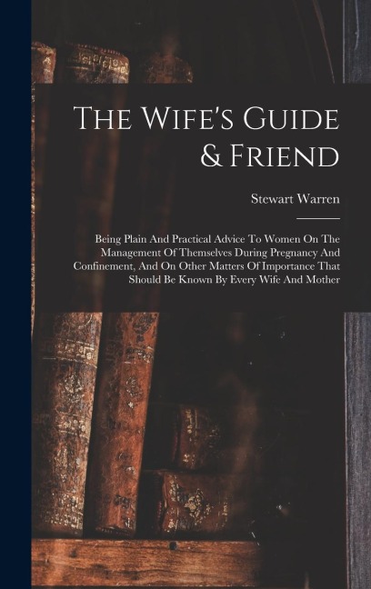 The Wifes Guide & Friend: Being Plain And Practical Advice To Women On The Management Of Themselves During Pregnancy And Confinement, And On Other Matters Of Importance That Should Be Known By Every Wife And Mother