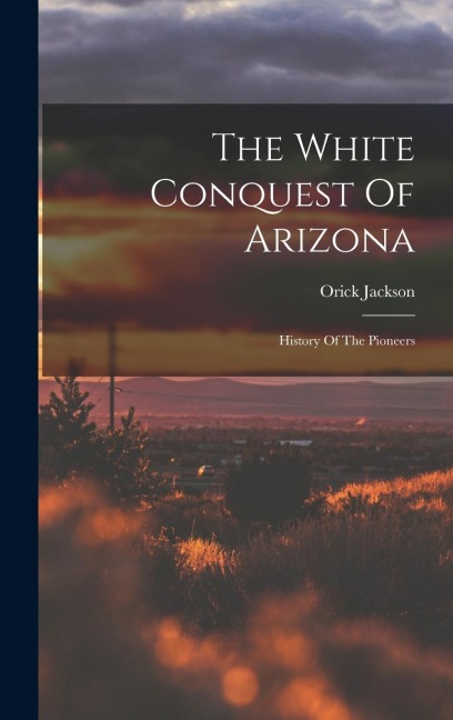 The White Conquest Of Arizona: History Of The Pioneers