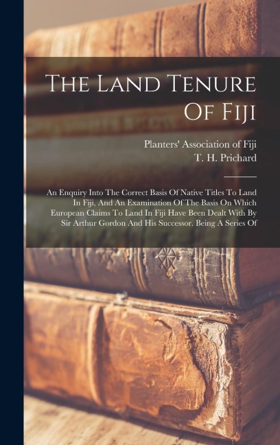 The Land Tenure Of Fiji: An Enquiry Into The Correct Basis Of Native Titles To Land In Fiji, And An Examination Of The Basis On Which European Claims To Land In Fiji Have Been Dealt With By Sir Arthur Gordon And His Successor. Being A Series Of